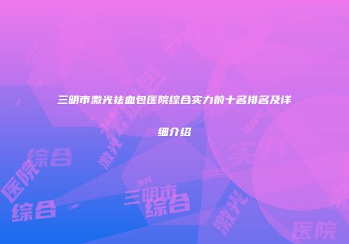 三明市激光祛血包医院综合实力前十名排名及详细介绍