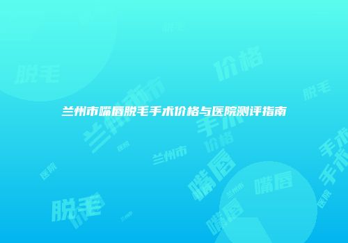 兰州市嘴唇脱毛手术价格与医院测评指南