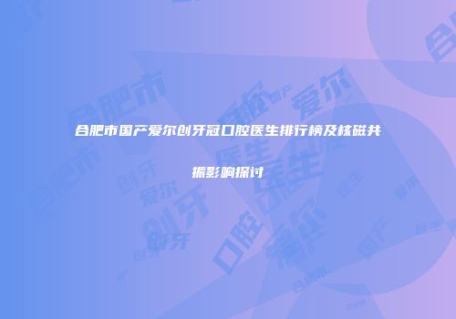 合肥市国产爱尔创牙冠口腔医生排行榜及核磁共振影响探讨