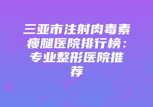三亚市注射肉毒素瘦腿医院排行榜：专业整形医院推荐