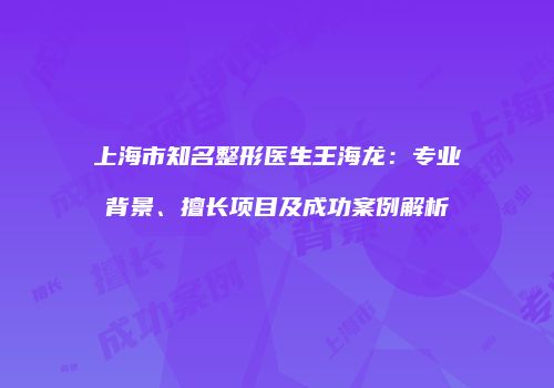 上海市知名整形医生王海龙：专业背景、擅长项目及成功案例解析