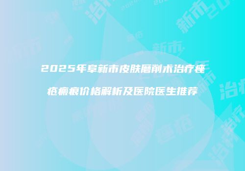 2025年阜新市皮肤磨削术治疗痤疮瘢痕价格解析及医院医生推荐