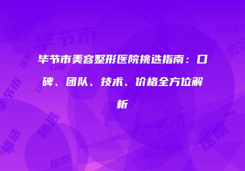 毕节市美容整形医院挑选指南：口碑、团队、技术、价格全方位解析