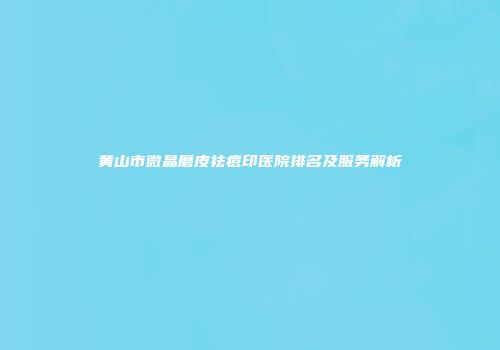 黄山市微晶磨皮祛痘印医院排名及服务解析