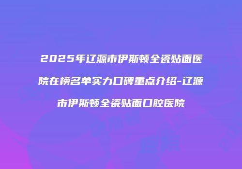 2025年辽源市伊斯顿全瓷贴面医院在榜名单实力口碑重点介绍-辽源市伊斯顿全瓷贴面口腔医院