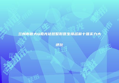 兰州市做大Q激光祛斑整形医生排名前十强实力大评比