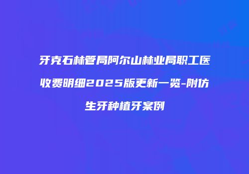 牙克石林管局阿尔山林业局职工医收费明细2025版更新一览-附仿生牙种植牙案例
