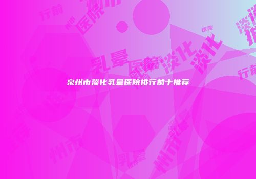 泉州市淡化乳晕医院排行前十推荐