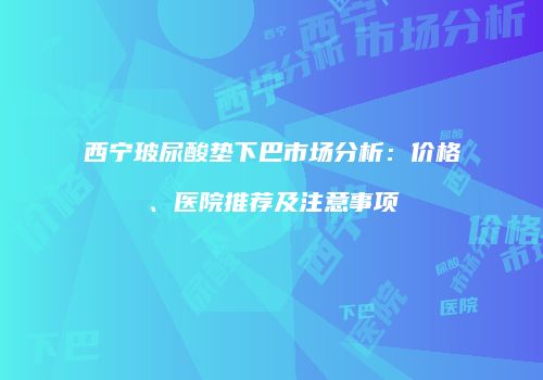 西宁玻尿酸垫下巴市场分析：价格、医院推荐及注意事项