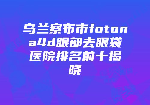 乌兰察布市fotona4d眼部去眼袋医院排名前十揭晓