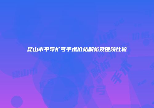 昆山市平导扩弓手术价格解析及医院比较