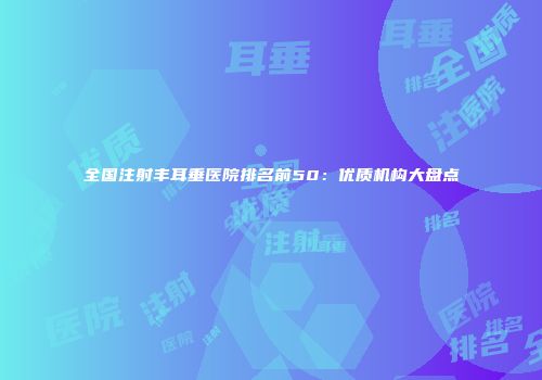 全国注射丰耳垂医院排名前50：优质机构大盘点