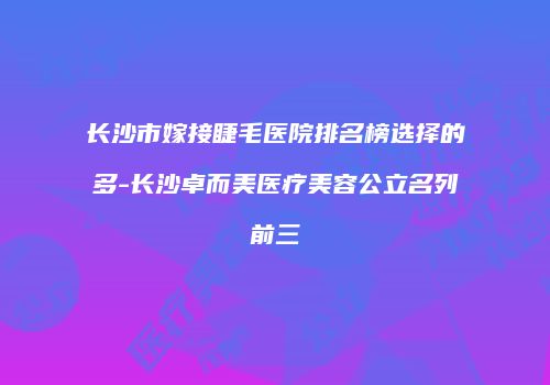 长沙市嫁接睫毛医院排名榜选择的多-长沙卓而美医疗美容公立名列前三