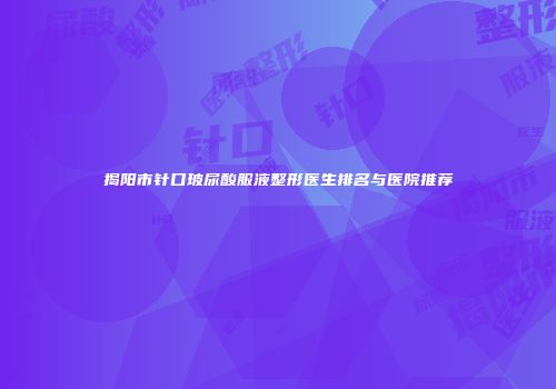 揭阳市针口玻尿酸服液整形医生排名与医院推荐