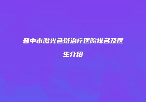 晋中市激光色斑治疗医院排名及医生介绍