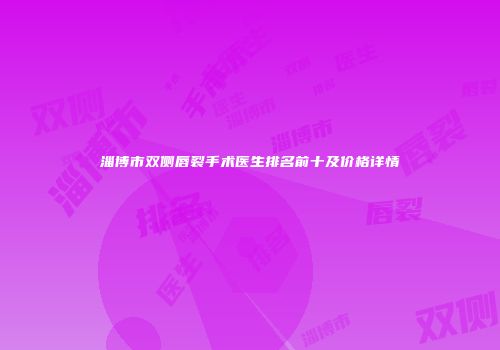 淄博市双侧唇裂手术医生排名前十及价格详情