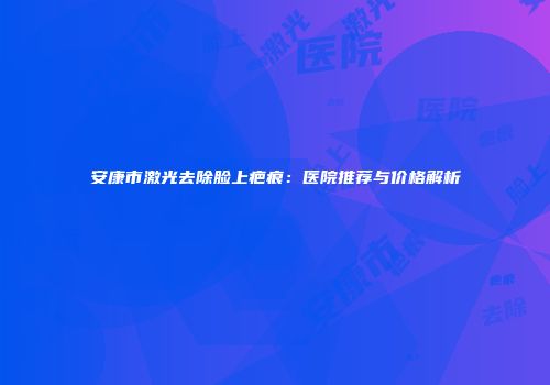 安康市激光去除脸上疤痕：医院推荐与价格解析