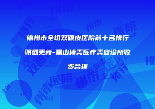锦州市全切双眼皮医院前十名排行明细更新-黑山博美医疗美容诊所收费合理