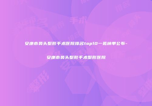 安康市鼻头整形手术医院排名top10一览榜单公布-安康市鼻头整形手术整形医院