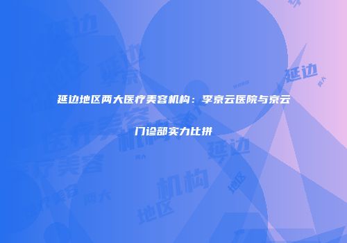 延边地区两大医疗美容机构：李京云医院与京云门诊部实力比拼