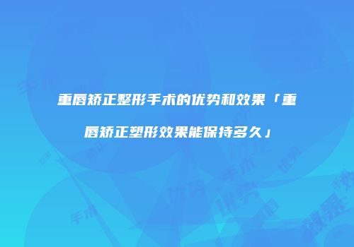 重唇矫正整形手术的优势和效果「重唇矫正塑形效果能保持多久」