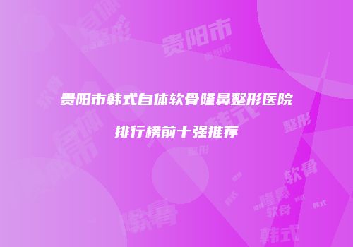 贵阳市韩式自体软骨隆鼻整形医院排行榜前十强推荐
