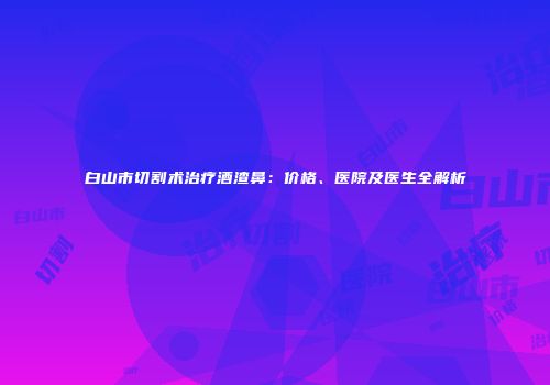 白山市切割术治疗酒渣鼻：价格、医院及医生全解析