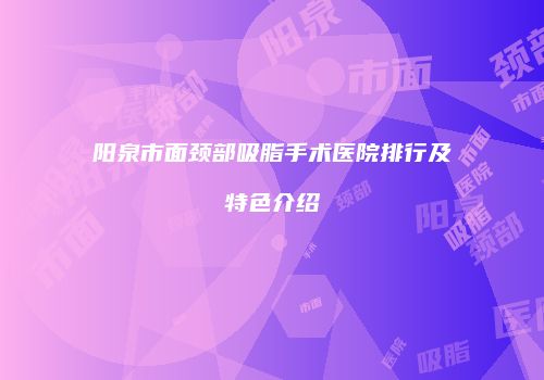 阳泉市面颈部吸脂手术医院排行及特色介绍