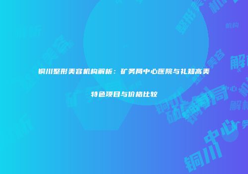 铜川整形美容机构解析：矿务局中心医院与礼知高美特色项目与价格比较