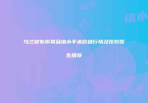乌兰察布市耳朵缩小手术价格行情及医院医生推荐