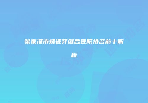 张家港市烤瓷牙缝合医院排名前十解析