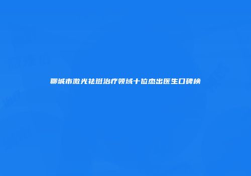 聊城市激光祛斑治疗领域十位杰出医生口碑榜