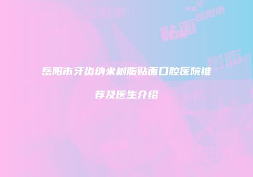 岳阳市牙齿纳米树脂贴面口腔医院推荐及医生介绍