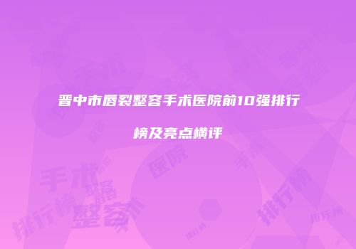 晋中市唇裂整容手术医院前10强排行榜及亮点横评