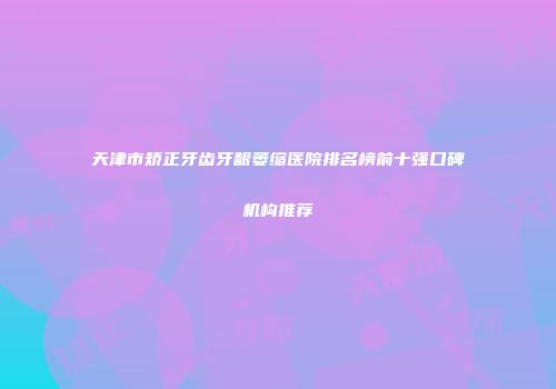 天津市矫正牙齿牙龈萎缩医院排名榜前十强口碑机构推荐