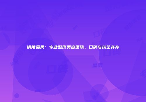 铜陵晶美：专业整形美容医院，口碑与技艺并存