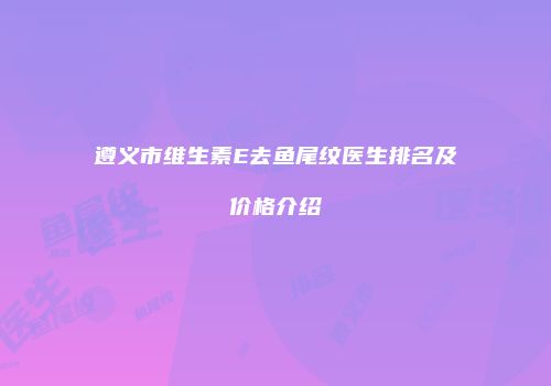 遵义市维生素E去鱼尾纹医生排名及价格介绍