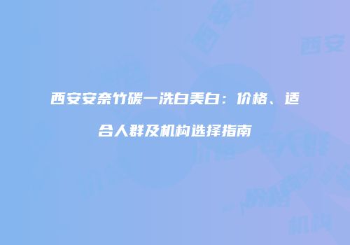 西安安奈竹碳一洗白美白：价格、适合人群及机构选择指南