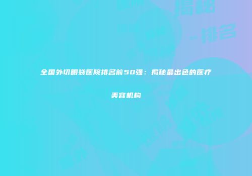 全国外切眼袋医院排名前50强：揭秘最出色的医疗美容机构