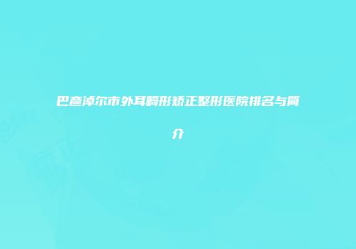 巴彦淖尔市外耳畸形矫正整形医院排名与简介