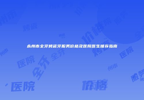 永州市全牙烤瓷牙服务价格及医院医生推荐指南