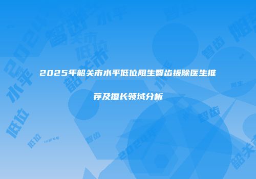 2025年韶关市水平低位阻生智齿拔除医生推荐及擅长领域分析