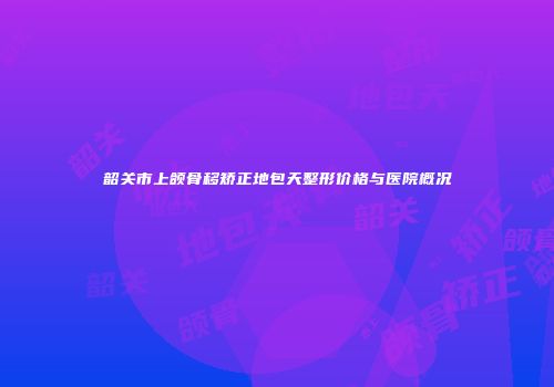 韶关市上颌骨移矫正地包天整形价格与医院概况