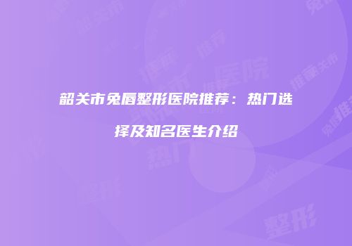 韶关市兔唇整形医院推荐：热门选择及知名医生介绍