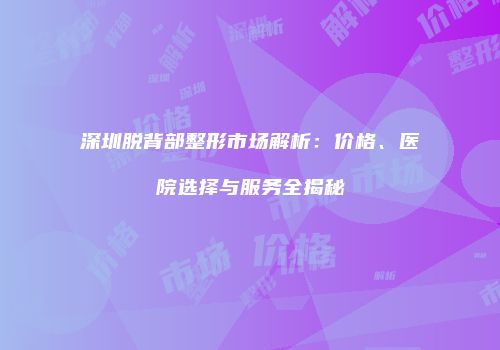 深圳脱背部整形市场解析：价格、医院选择与服务全揭秘