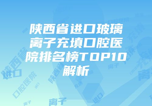 陕西省进口玻璃离子充填口腔医院排名榜TOP10解析