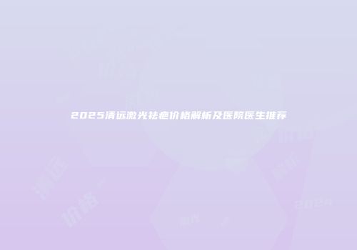 2025清远激光祛疤价格解析及医院医生推荐