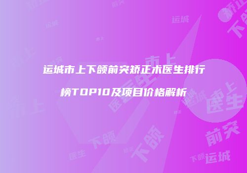 运城市上下颌前突矫正术医生排行榜TOP10及项目价格解析