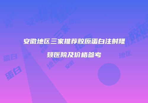 安徽地区三家推荐胶原蛋白注射隆颏医院及价格参考
