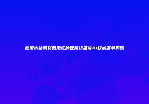临沂市结膜炎眼角红肿医院排名前10权威名单揭晓